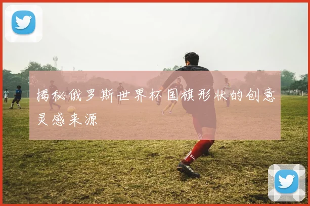 揭秘俄罗斯世界杯国旗形状的创意灵感来源