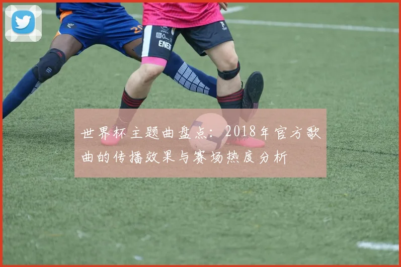 世界杯主题曲盘点：2018年官方歌曲的传播效果与赛场热度分析