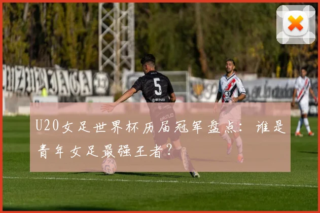 U20女足世界杯历届冠军盘点：谁是青年女足最强王者？