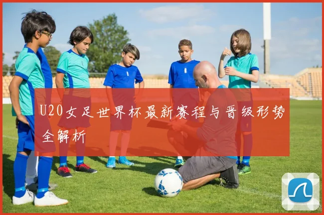 U20女足世界杯最新赛程与晋级形势全解析