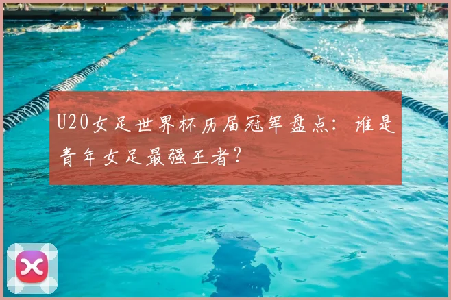 U20女足世界杯历届冠军盘点：谁是青年女足最强王者？