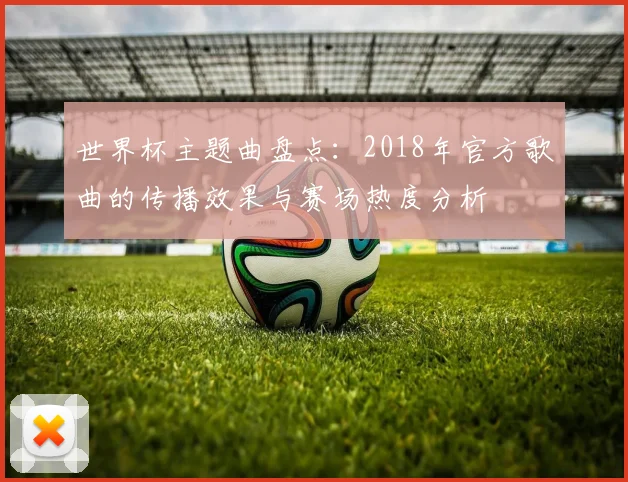 世界杯主题曲盘点：2018年官方歌曲的传播效果与赛场热度分析