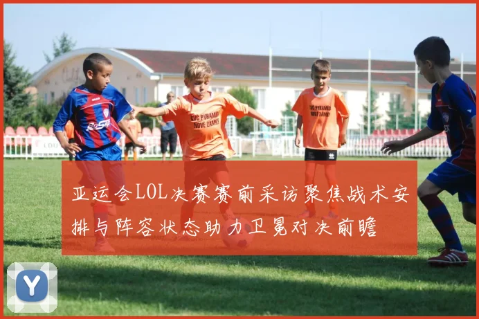 亚运会LOL决赛赛前采访聚焦战术安排与阵容状态助力卫冕对决前瞻