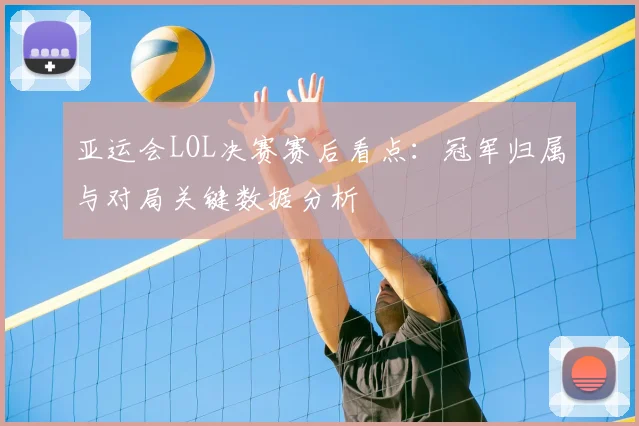 亚运会LOL决赛赛后看点：冠军归属与对局关键数据分析
