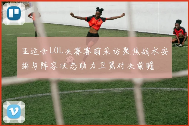 亚运会LOL决赛赛前采访聚焦战术安排与阵容状态助力卫冕对决前瞻