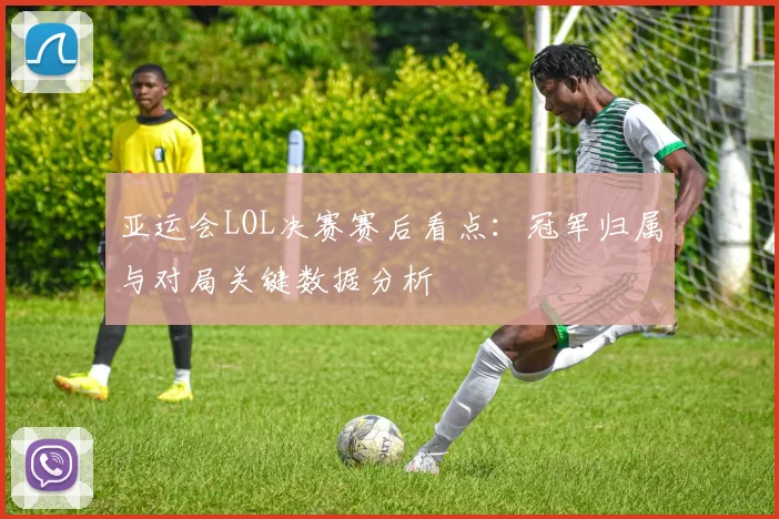 亚运会LOL决赛赛后看点：冠军归属与对局关键数据分析