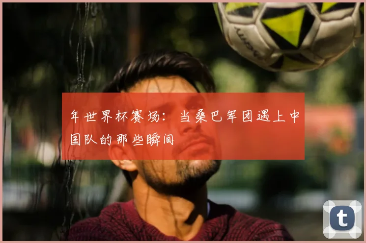 年世界杯赛场：当桑巴军团遇上中国队的那些瞬间