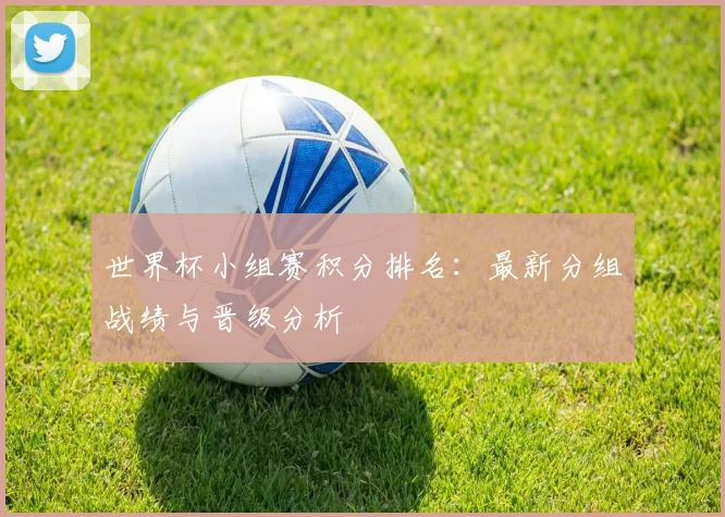 世界杯小组赛积分排名：最新分组战绩与晋级分析