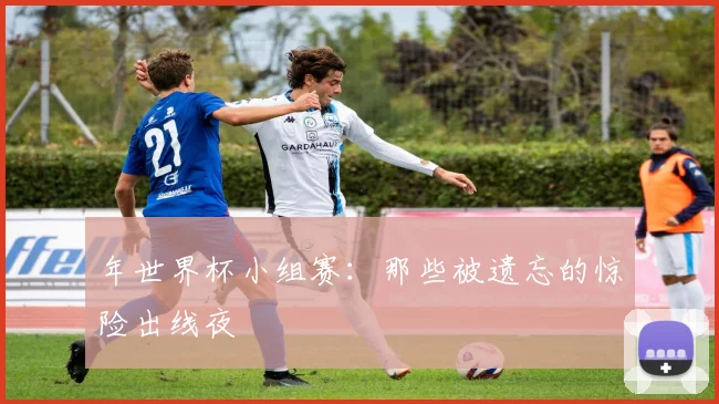 年世界杯小组赛:那些被遗忘的惊险出线夜